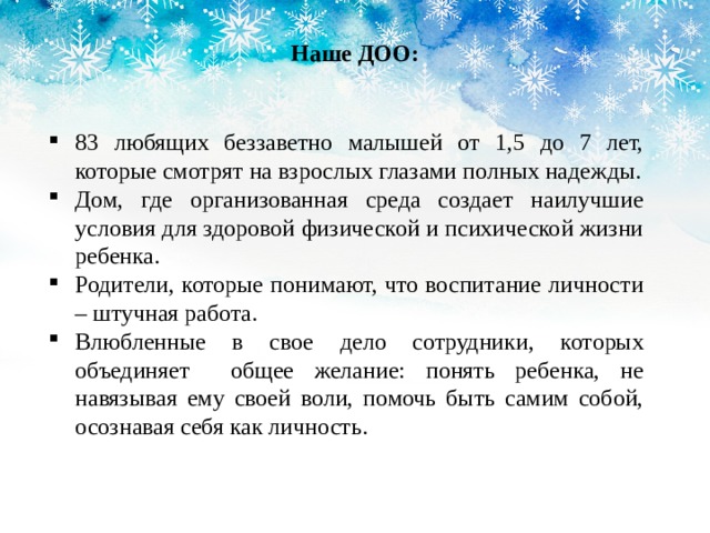 Наше ДОО: 83 любящих беззаветно малышей от 1,5 до 7 лет, которые смотрят на взрослых глазами полных надежды. Дом, где организованная среда создает наилучшие условия для здоровой физической и психической жизни ребенка. Родители, которые понимают, что воспитание личности – штучная работа. Влюбленные в свое дело сотрудники, которых объединяет общее желание: понять ребенка, не навязывая ему своей воли, помочь быть самим собой, осознавая себя как личность. 