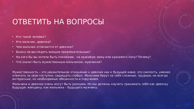 Ответить на вопросы Кто такой человек? Кто мальчик, девочка? Чем мальчик отличается от девочки? Важно ли выглядеть внешне привлекательным? На кого бы вы хотели быть похожими,  на красивую маму или красивого папу? Почему? Что значит быть мужественным мальчиком, мужчиной? Мужественность – это уважительное отношение к девочке как к будущей маме, это смелость, умение отвечать за свои поступки, защищать слабых. Мальчики берут на себя сложные, трудные, не всегда интересные, но необходимые обязанности и поручения. Мальчики и девочки очень могут быть разными. Но мы должны научить принимать себя как девочку будущую женщину, как мальчика – будущего мужчину. 