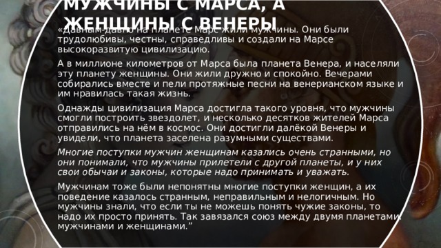 мужчины с Марса, а женщины с Венеры «Давным-давно на планете Марс жили мужчины. Они были трудолюбивы, честны, справедливы и создали на Марсе высокоразвитую цивилизацию. А в миллионе километров от Марса была планета Венера, и населяли эту планету женщины. Они жили дружно и спокойно. Вечерами собирались вместе и пели протяжные песни на венерианском языке и им нравилась такая жизнь. Однажды цивилизация Марса достигла такого уровня, что мужчины смогли построить звездолет, и несколько десятков жителей Марса отправились на нём в космос. Они достигли далёкой Венеры и увидели, что планета заселена разумными существами. Многие поступки мужчин женщинам казались очень странными, но они понимали, что мужчины прилетели с другой планеты, и у них свои обычаи и законы, которые надо принимать и уважать. Мужчинам тоже были непонятны многие поступки женщин, а их поведение казалось странным, неправильным и нелогичным. Но мужчины знали, что если ты не можешь понять чужие законы, то надо их просто принять. Так завязался союз между двумя планетами: мужчинами и женщинами.” 