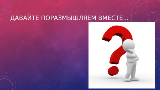Давайте поразмышляем вместе... 