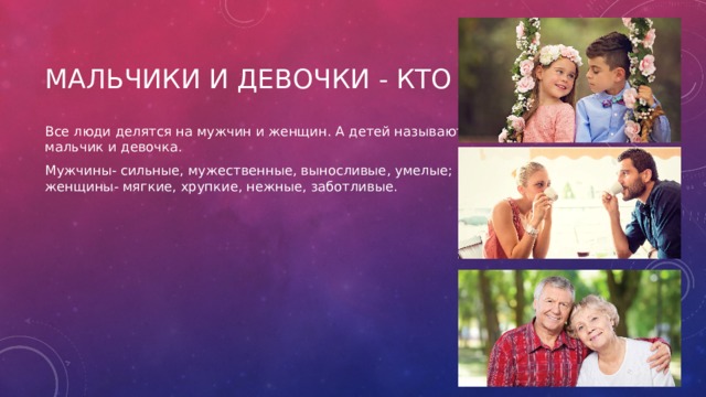 Мальчики и девочки - кто они? Все люди делятся на мужчин и женщин. А детей называют: мальчик и девочка. Мужчины- сильные, мужественные, выносливые, умелые; женщины- мягкие, хрупкие, нежные, заботливые. 