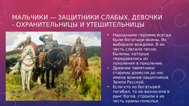 Мальчики — защитники слабых, девочки - охранительницы и утешительницы Народными героями всегда были богатыри-воины. Их выбирали вождями. В их честь слагали песни, былины, которые передавались из поколения в поколение. Древние памятники старины донесли до нас имена воинов-защитников Земли Русской. Если кто из богатырей погибал, то их возносили в ранг богов, строили в их честь храмы-помолья. 