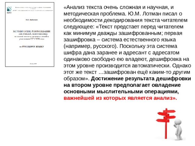 « Анализ текста очень сложная и научная, и методическая проблема. Ю.М. Лотман писал о необходимости декодирования текста читателем следующее: «Текст предстает перед читателем как минимум дважды зашифрованным; первая зашифровка – система естественного языка (например, русского). Поскольку эта система шифра дана заранее и адресант с адресатом одинаково свободно ею владеют, дешифровка на этом уровне производится автоматически. Однако этот же текст …зашифрован ещё каким-то другим образом». Достижение результата дешифровки на втором уровне предполагает овладение основными мыслительными операциями,  важнейшей из которых является анализ». 
