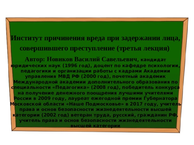  Институт причинения вреда при задержании лица, совершившего преступление (третья лекция) Автор: Новиков Василий Савельевич , кандидат юридических наук (1996 год), доцент по кафедре психологии, педагогики и организации работы с кадрами Академии управления МВД РФ (2000 год), почетный академик Международной академии дополнительного образования по специальности «Педагогика» (2008 год), победитель конкурса на получение денежного поощрения лучшими учителями России в 2009 году, лауреат ежегодной премии Губернатора Московской области «Наше Подмосковье» в 2017 году, учитель права и основ безопасности жизнедеятельности высшей категории (2002 год) ветеран труда, русский, гражданин РФ, учитель права и основ безопасности жизнедеятельности высшей категории 