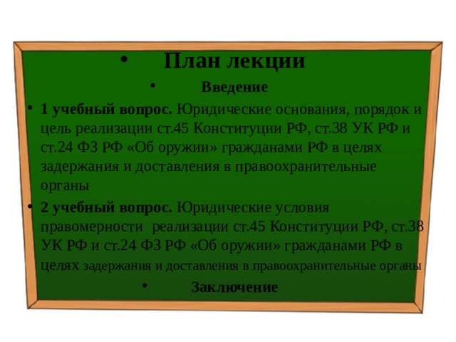 План лекции Введение 1 учебный вопрос. Юридические основания, порядок и цель реализации ст.45 Конституции РФ, ст.38 УК РФ и ст.24 ФЗ РФ «Об оружии» гражданами РФ в целях задержания и доставления в правоохранительные органы  2 учебный вопрос. Юридические условия правомерности реализации ст.45 Конституции РФ, ст.38 УК РФ и ст.24 ФЗ РФ «Об оружии» гражданами РФ в целях задержания и доставления в правоохранительные органы Заключение 