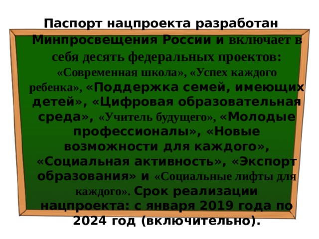 Паспорт нацпроекта разработан Минпросвещения России и  включает в себя десять федеральных проектов: «Современная школа», «Успех каждого ребенка», «Поддержка семей, имеющих детей», «Цифровая образовательная среда», «Учитель будущего», «Молодые профессионалы», «Новые возможности для каждого», «Социальная активность», «Экспорт образования» и «Социальные лифты для каждого». Срок реализации нацпроекта: с января 2019 года по 2024 год (включительно). 