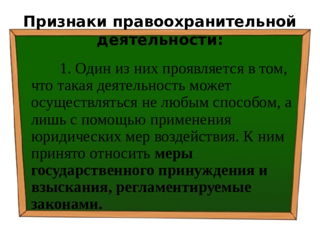 Признаки правоохранительной деятельности:  1. Один из них проявляется в том, что такая деятельность может осуществляться не любым способом, а лишь с помощью применения юридических мер воздействия. К ним принято относить меры государственного принуждения и взыскания, регламентируемые законами. 