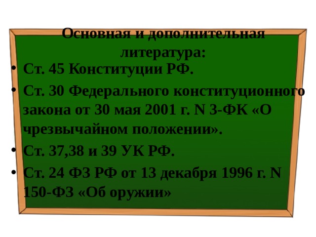  Основная и дополнительная литература:   Ст. 45 Конституции РФ. Ст. 30 Федерального конституционного закона от 30 мая 2001 г. N 3-ФК «О чрезвычайном положении». Ст. 37,38 и 39 УК РФ. Ст. 24 ФЗ РФ от 13 декабря 1996 г. N 150-ФЗ «Об оружии» 