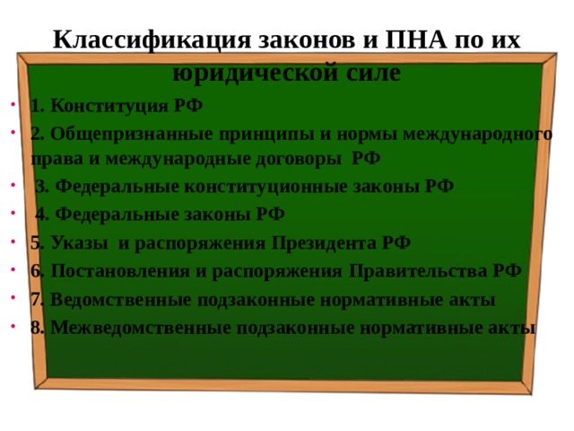 Классификация законов и ПНА по их юридической силе 1. Конституция РФ 2. Общепризнанные принципы и нормы международного права и международные договоры РФ  3. Федеральные конституционные законы РФ  4. Федеральные законы РФ 5. Указы и распоряжения Президента РФ 6. Постановления и распоряжения Правительства РФ 7. Ведомственные подзаконные нормативные акты 8. Межведомственные подзаконные нормативные акты 