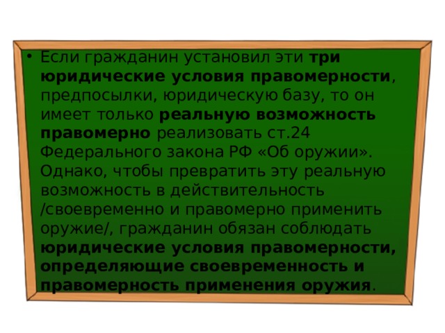 Если гражданин установил эти три юридические условия правомерности , предпосылки, юридическую базу, то он имеет только реальную возможность правомерно реализовать ст.24 Федерального закона РФ «Об оружии». Однако, чтобы превратить эту реальную возможность в действительность /своевременно и правомерно применить оружие/, гражданин обязан соблюдать юридические условия правомерности, определяющие своевременность и правомерность применения оружия . 