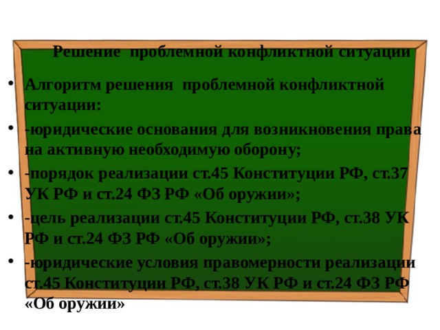 Решение проблемной конфликтной ситуации Алгоритм решения проблемной конфликтной ситуации: -юридические основания для возникновения права на активную необходимую оборону; -порядок реализации ст.45 Конституции РФ, ст.37 УК РФ и ст.24 ФЗ РФ «Об оружии»; -цель реализации ст.45 Конституции РФ, ст.38 УК РФ и ст.24 ФЗ РФ «Об оружии»; -юридические условия правомерности реализации ст.45 Конституции РФ, ст.38 УК РФ и ст.24 ФЗ РФ «Об оружии» 