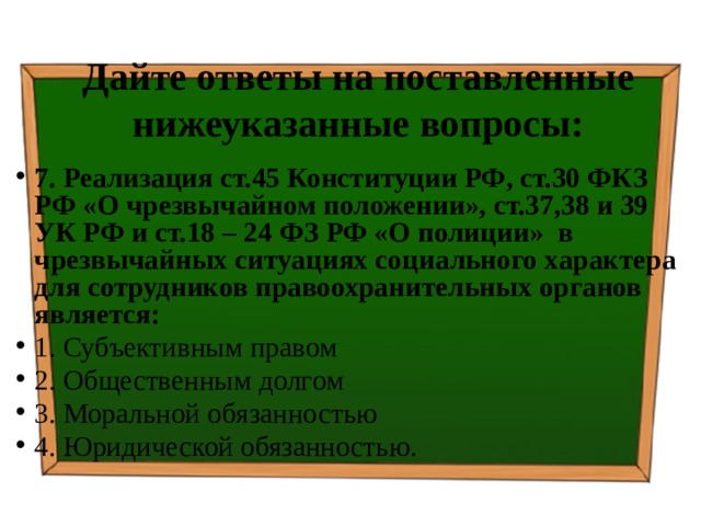 Дайте ответы на поставленные нижеуказанные вопросы: 7. Реализация ст.45 Конституции РФ, ст.30 ФКЗ РФ «О чрезвычайном положении», ст.37,38 и 39 УК РФ и ст.18 – 24 ФЗ РФ «О полиции» в чрезвычайных ситуациях социального характера для сотрудников правоохранительных органов является: 1. Субъективным правом ⁭ 2. Общественным долгом ⁭ 3. Моральной обязанностью ⁭ 4. Юридической обязанностью. 