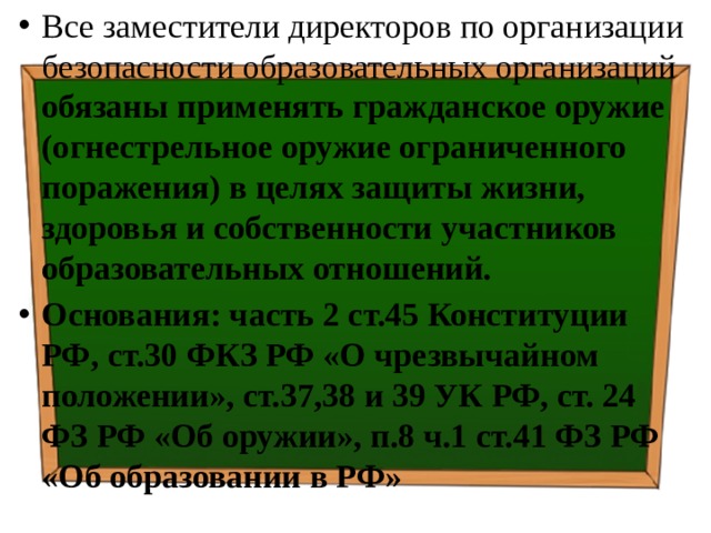Все заместители директоров по организации безопасности образовательных организаций обязаны применять гражданское оружие (огнестрельное оружие ограниченного поражения) в целях защиты жизни, здоровья и собственности участников образовательных отношений. Основания: часть 2 ст.45 Конституции РФ, ст.30 ФКЗ РФ «О чрезвычайном положении», ст.37,38 и 39 УК РФ, ст. 24 ФЗ РФ «Об оружии», п.8 ч.1 ст.41 ФЗ РФ «Об образовании в РФ» 