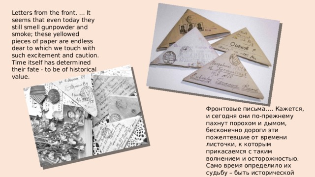 Letters from the front. ... It seems that even today they still smell gunpowder and smoke; these yellowed pieces of paper are endless dear to which we touch with such excitement and caution. Time itself has determined their fate - to be of historical value.   Фронтовые письма.… Кажется, и сегодня они по-прежнему пахнут порохом и дымом, бесконечно дороги эти пожелтевшие от времени листочки, к которым прикасаемся с таким волнением и осторожностью. Само время определило их судьбу – быть исторической ценностью. 