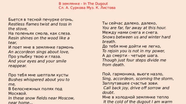 В землянке - In The Dugout Сл. А. Суркова Муз. К. Листова  Бьется в тесной печурке огонь, Restless flames twist and toss in the stove, На поленьях смола, как слеза. Resin shines on the wood like a tear, И поет мне в землянке гармонь An accordeon sings about love, Про улыбку твою и глаза. And your eyes and your smile reappear. Про тебя мне шептали кусты Bushes whispered about you to me, В белоснежных полях под Москвой. In these snow fields near Moscow, near home...  Я хочу, чтобы слышала ты, Oh, my love, if it only could be, Как тоскует мой голос живой. If you heard me here singing alone. Ты сейчас далеко, далеко, You are far, far away at this hour. Между нами снега и снега. Snows between us and winter hard breath. До тебя мне дойти не легко, To rejoin you is not in my power, А до смерти - четыре шага. Though just four steps divide me from death . Пой, гармоника, вьюге назло, Sing, accordeon, scorning the storm , Заплутавшее счастье зови.  Call back joy, drive off sorrow and doubt . Мне в холодной землянке тепло  It the cold of the dugout I am warm  От моей негасимой любви. Of the fire of our love won't go out . 
