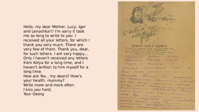 Hello, my dear Mother, Lucy, Igor and Lenochka!!! I'm sorry it took me so long to write to you. I received all your letters, for which I thank you very much. There are very few of them. Thank you, dear, for such letters. I am very happy… Only I haven't received any letters from Kolya for a long time, and I haven't written to him myself for a long time. How are You , my dears? How's your health, mummy? Write more and more often. I kiss you hard, Your Georg 