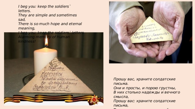 I beg you: keep the soldiers` letters.  They are simple and sometimes sad,  There is so much hope and eternal meaning,  I beg you: keep the soldiers` letters  Alarming memory of human kindness!   Прошу вас, храните солдатские письма.  Они и просты, и порою грустны,  В них столько надежды и вечного смысла,  Прошу вас: храните солдатские письма,  Тревожную память людской доброты! 