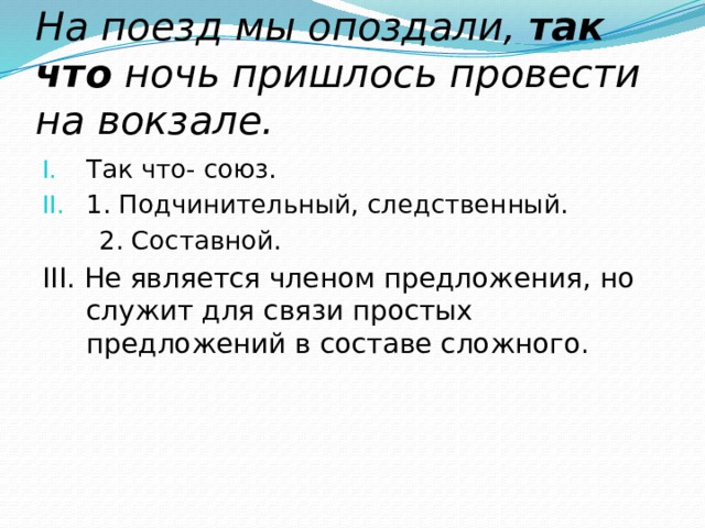 На поезд мы опоздали,  так что  ночь пришлось провести на вокзале. Так что- союз. 1. Подчинительный, следственный.  2. Составной. III. Не является членом предложения, но служит для связи простых предложений в составе сложного. 