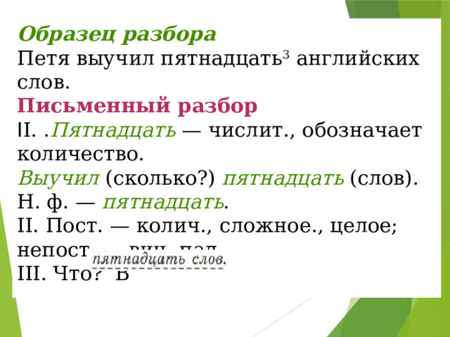 Образец разбора Петя выучил пятнадцать 3  английских слов. Письменный разбор I I.  . Пятнадцать  — числит., обозначает количество.  Выучил  (сколько?)  пятнадцать  (слов).  Н. ф. —  пятнадцать .  II. Пост. — колич., сложное., целое; непост. — вин. пад.  III. Что? В   