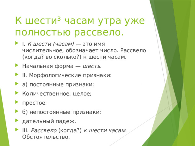 К шести³ часам утра уже полностью рассвело. I.  К шести (часам)  — это имя числительное, обозначает число. Рассвело (когда? во сколько?) к шести часам. Начальная форма —  шесть . II. Морфологические признаки: а) постоянные признаки: Количественное, целое; простое; б) непостоянные признаки: дательный падеж. III.  Рассвело  (когда?)  к шести часам . Обстоятельство. 