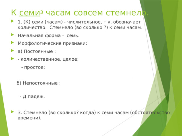  К  семи 3  часам совсем стемнело. 1. (К) семи (часам) - числительное, т.к. обозначает количество. Стемнело (во сколько ?) к семи часам. Начальная форма - семь. Морфологические признаки: а) Постоянные : - количественное, целое;  - простое;  б) Непостоянные :    - Д.падеж. 3. Стемнело (во сколько? когда) к семи часам (обстоятельство времени). 