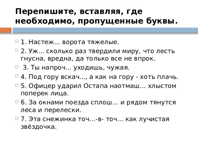 Перепишите, вставляя, где необходимо, пропущенные буквы. 1. Настеж... ворота тяжелые. 2. Уж... сколько раз твердили миру, что лесть гнусна, вредна, да только все не впрок.  3. Ты напроч... уходишь, чужая. 4. Под гору вскач..., а как на гору - хоть плачь. 5. Офицер ударил Остапа наотмаш... хлыстом поперек лица. 6. За окнами поезда сплош… и рядом тянутся леса и перелески. 7. Эта снежинка точ…-в- точ… как лучистая звёздочка. 