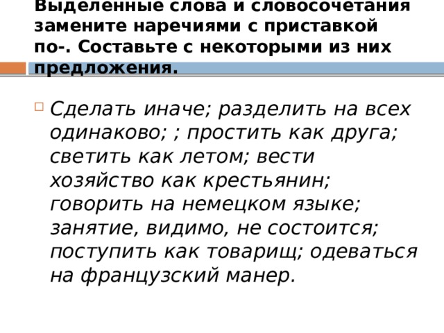 Выделенные слова и словосочетания замените наречиями с приставкой по-. Составьте с некоторыми из них предложения. Сделать иначе; разделить на всех одинаково; ; простить как друга; светить как летом; вести хозяйство как крестьянин; говорить на немецком языке; занятие, видимо, не состоится; поступить как товарищ; одеваться на французский манер. 