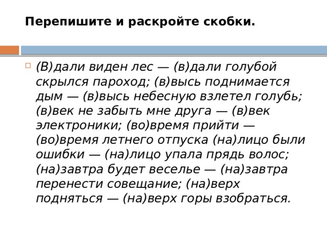 Перепишите и раскройте скобки.   (В)дали виден лес — (в)дали голубой скрылся пароход; (в)высь поднимается дым — (в)высь небесную взлетел голубь; (в)век не забыть мне друга — (в)век электроники; (во)время прийти — (во)время летнего отпуска (на)лицо были ошибки — (на)лицо упала прядь волос; (на)завтра будет веселье — (на)завтра перенести совещание; (на)верх подняться — (на)верх горы взобраться. 