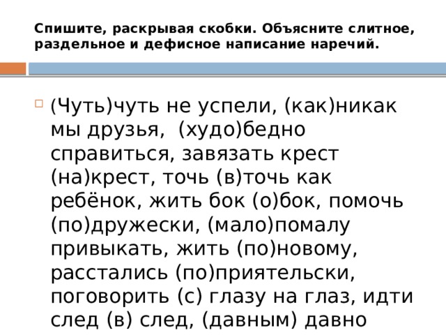 Спишите, раскрывая скобки. Объясните слитное, раздельное и дефисное написание наречий. ( Чуть)чуть не успели, (как)никак мы друзья, (худо)бедно справиться, завязать крест (на)крест, точь (в)точь как ребёнок, жить бок (о)бок, помочь (по)дружески, (мало)помалу привыкать, жить (по)новому, расстались (по)приятельски, поговорить (с) глазу на глаз, идти след (в) след, (давным) давно прошло. 