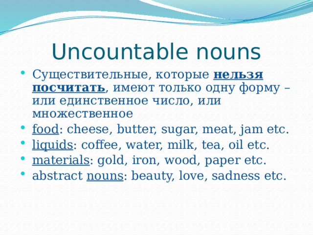 Uncountable nouns Существительные, которые нельзя  посчитать , имеют только одну форму – или единственное число, или множественное food : cheese, butter, sugar, meat, jam etc. liquids : coffee, water, milk, tea, oil etc. materials : gold, iron, wood, paper etc. abstract nouns : beauty, love, sadness etc. 