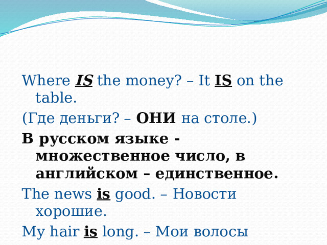 Where IS  the money? – It IS on the table. (Где деньги? – ОНИ на столе.) В русском языке - множественное число, в английском – единственное. The news is good. – Новости хорошие. My hair is long. – Мои волосы  длинные. 