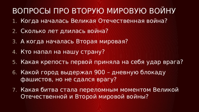 Вопросы про вторую мировую войну Когда началась Великая Отечественная война? Сколько лет длилась война? А когда началась Вторая мировая? Кто напал на нашу страну? Какая крепость первой приняла на себя удар врага? Какой город выдержал 900 – дневную блокаду фашистов, но не сдался врагу? Какая битва стала переломным моментом Великой Отечественной и Второй мировой войны? 