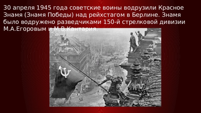 30 апреля 1945 года советские воины водрузили Красное Знамя (Знамя Победы) над рейхстагом в Берлине. Знамя было водружено разведчиками 150-й стрелковой дивизии М.А.Егоровым и М.В.Кантария . 