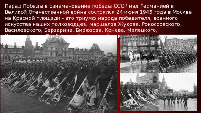 Парад Победы в ознаменование победы СССР над Германией в Великой Отечественной войне состоялся 24 июня 1945 года в Москве на Красной площади - это триумф народа победителя, военного искусства наших полководцев: маршалов Жукова, Рокоссовского, Василевского, Берзарина, Бирюзова, Конева, Мелецкого, Шапошникова, Толбухина, Катукова, Кулакова и др. 