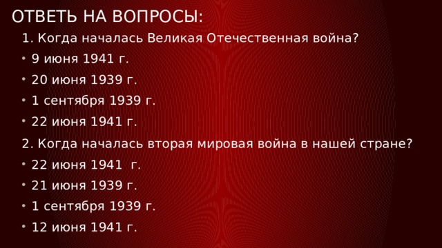 ОТВЕТЬ НА ВОПРОСЫ: 1. Когда началась Великая Отечественная война? 9 июня 1941 г. 20 июня 1939 г. 1 сентября 1939 г. 22 июня 1941 г. 2. Когда началась вторая мировая война в нашей стране? 22 июня 1941 г. 21 июня 1939 г. 1 сентября 1939 г. 12 июня 1941 г. 