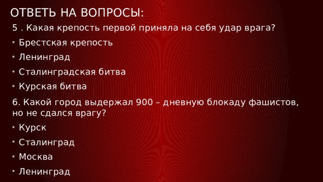 Ответь на вопросы: 5 . Какая крепость первой приняла на себя удар врага? Брестская крепость Ленинград Сталинградская битва Курская битва 6. Какой город выдержал 900 – дневную блокаду фашистов, но не сдался врагу? Курск Сталинград Москва Ленинград 