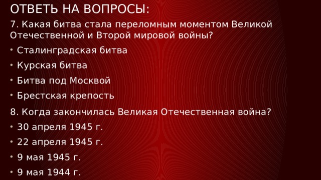 Ответь на вопросы: 7. Какая битва стала переломным моментом Великой Отечественной и Второй мировой войны? Сталинградская битва Курская битва Битва под Москвой Брестская крепость 8. Когда закончилась Великая Отечественная война? 30 апреля 1945 г. 22 апреля 1945 г. 9 мая 1945 г. 9 мая 1944 г. 