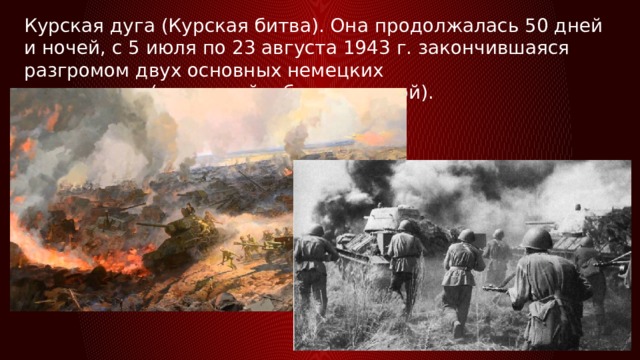 Курская дуга (Курская битва). Она продолжалась 50 дней и ночей, с 5 июля по 23 августа 1943 г. закончившаяся разгромом двух основных немецких группировок(орловской и белгородской). 