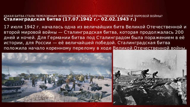 Какая битва стала переломным моментом Великой Отечественной и Второй мировой войны?   Сталинградская битва (17.07.1942 г.- 02.02.1943 г.) 17 июля 1942 г. началась одна из величайших битв Великой Отечественной и второй мировой войны — Сталинградская битва, которая продолжалась 200 дней и ночей. Для Германии битва под Сталинградом была поражением в её истории, для России — её величайшей победой. Сталинградская битва положила начало коренному перелому в ходе Великой Отечественной войны. 