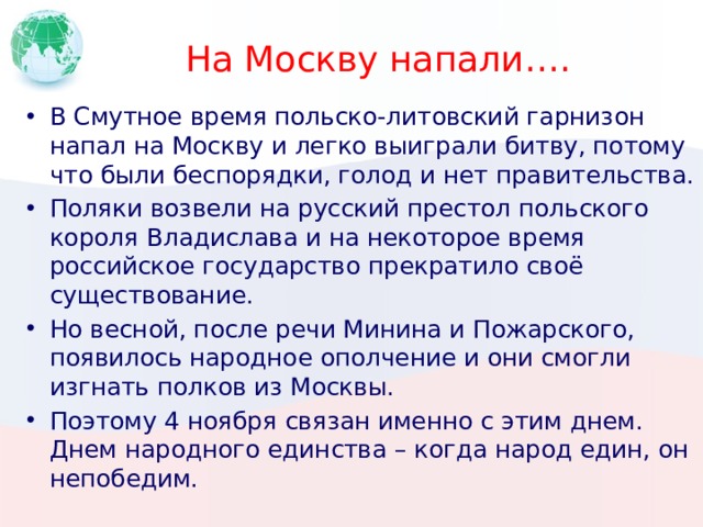 На Москву напали…. В Смутное время польско-литовский гарнизон напал на Москву и легко выиграли битву, потому что были беспорядки, голод и нет правительства. Поляки возвели на русский престол польского короля Владислава и на некоторое время российское государство прекратило своё существование. Но весной, после речи Минина и Пожарского, появилось народное ополчение и они смогли изгнать полков из Москвы. Поэтому 4 ноября связан именно с этим днем. Днем народного единства – когда народ един, он непобедим. 