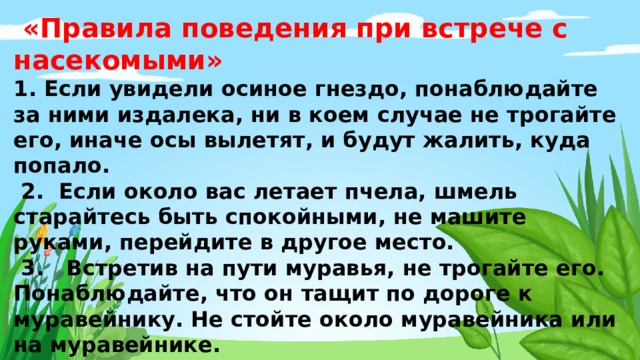  «Правила поведения при встрече с насекомыми»  1. Если увидели осиное гнездо, понаблюдайте за ними издалека, ни в коем случае не трогайте его, иначе осы вылетят, и будут жалить, куда попало.  2. Если около вас летает пчела, шмель старайтесь быть спокойными, не машите руками, перейдите в другое место.  3. Встретив на пути муравья, не трогайте его. Понаблюдайте, что он тащит по дороге к муравейнику. Не стойте около муравейника или на муравейнике.  4. Летом надо смазывать специальным кремом открытые части тела от комаров, клещей и слепней, когда ты находишься в парке или в лесу.  5. Не ловите и не убивайте насекомых. Не ловите бабочек, за ними можно понаблюдать. 