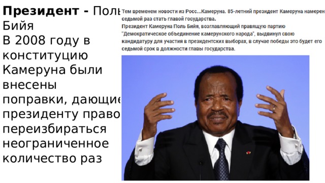 Президент - Поль Бийя  В 2008 году в конституцию Камеруна были внесены поправки, дающие президенту право переизбираться неограниченное количество раз   