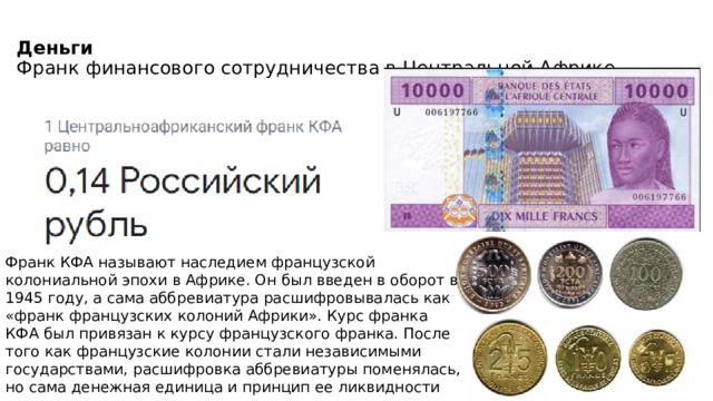 Деньги   Франк финансового сотрудничества в Центральной Африке   Франк КФА называют наследием французской колониальной эпохи в Африке. Он был введен в оборот в 1945 году, а сама аббревиатура расшифровывалась как «франк французских колоний Африки». Курс франка КФА был привязан к курсу французского франка. После того как французские колонии стали независимыми государствами, расшифровка аббревиатуры поменялась, но сама денежная единица и принцип ее ликвидности сохранились. 