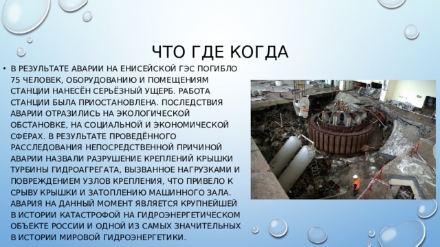 Что где когда В результате аварии на енисейской гэс погибло 75 человек, оборудованию и помещениям станции нанесён серьёзный ущерб. Работа станции была приостановлена. Последствия аварии отразились на экологической обстановке, на социальной и экономической сферах. В результате проведённого расследования непосредственной причиной аварии назвали разрушение креплений крышки турбины гидроагрегата, вызванное нагрузками и повреждением узлов крепления, что привело к срыву крышки и затоплению машинного зала. Авария на данный момент является крупнейшей в истории катастрофой на гидроэнергетическом объекте России и одной из самых значительных в истории мировой гидроэнергетики. 