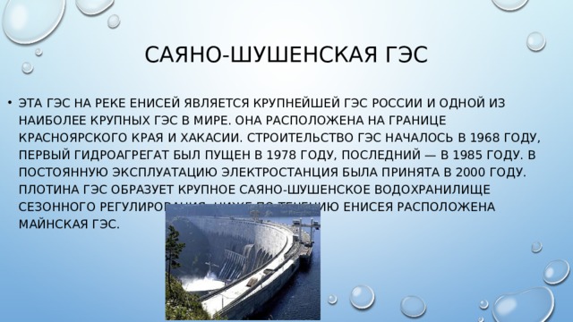 Саяно-Шушенская ГЭС   Эта гэс на реке Енисей является крупнейшей ГЭС России и одной из наиболее крупных ГЭС в мире. Она расположена на границе Красноярского края и Хакасии. Строительство ГЭС началось в 1968 году, первый гидроагрегат был пущен в 1978 году, последний — в 1985 году. В постоянную эксплуатацию электростанция была принята в 2000 году. Плотина ГЭС образует крупное Саяно-Шушенское водохранилище сезонного регулирования. Ниже по течению Енисея расположена Майнская ГЭС. 