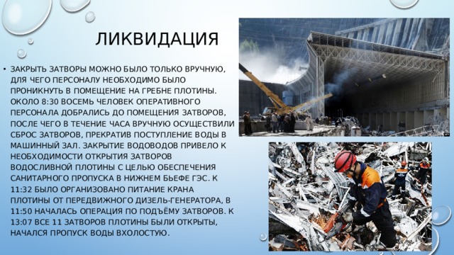 Ликвидация закрыть затворы можно было только вручную, для чего персоналу необходимо было проникнуть в помещение на гребне плотины. Около 8:30 восемь человек оперативного персонала добрались до помещения затворов, после чего в течение часа вручную осуществили сброс затворов, прекратив поступление воды в машинный зал. Закрытие водоводов привело к необходимости открытия затворов водосливной плотины с целью обеспечения санитарного пропуска в нижнем бьефе ГЭС. К 11:32 было организовано питание крана плотины от передвижного дизель-генератора, в 11:50 началась операция по подъёму затворов. К 13:07 все 11 затворов плотины были открыты, начался пропуск воды вхолостую. 