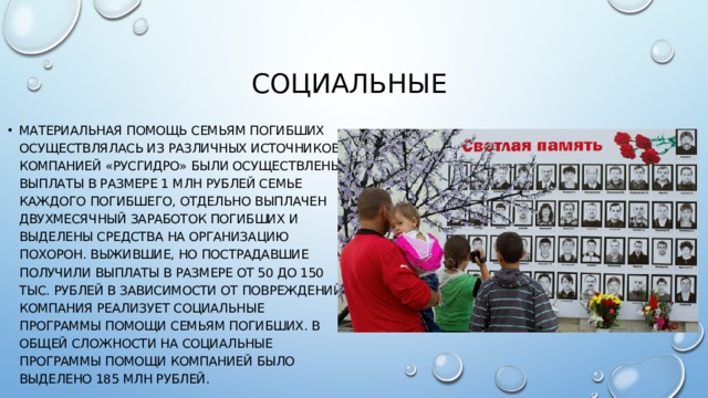 Социальные  Материальная помощь семьям погибших осуществлялась из различных источников. Компанией «РусГидро» были осуществлены выплаты в размере 1 млн рублей семье каждого погибшего, отдельно выплачен двухмесячный заработок погибших и выделены средства на организацию похорон. Выжившие, но пострадавшие получили выплаты в размере от 50 до 150 тыс. рублей в зависимости от повреждений. Компания реализует социальные программы помощи семьям погибших. В общей сложности на социальные программы помощи компанией было выделено 185 млн рублей. 