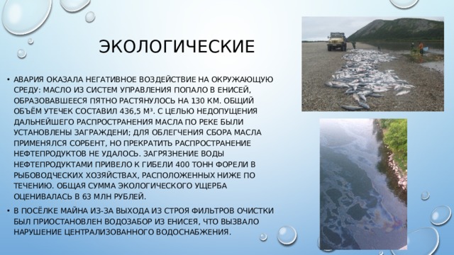 Экологические Авария оказала негативное воздействие на окружающую среду: масло из систем управления попало в Енисей, образовавшееся пятно растянулось на 130 км. Общий объём утечек составил 436,5 м³. С целью недопущения дальнейшего распространения масла по реке были установлены заграждени; для облегчения сбора масла применялся сорбент, но прекратить распространение нефтепродуктов не удалось. Загрязнение воды нефтепродуктами привело к гибели 400 тонн форели в рыбоводческих хозяйствах, расположенных ниже по течению. Общая сумма экологического ущерба оценивалась в 63 млн рублей. В посёлке Майна из-за выхода из строя фильтров очистки был приостановлен водозабор из Енисея, что вызвало нарушение централизованного водоснабжения. 