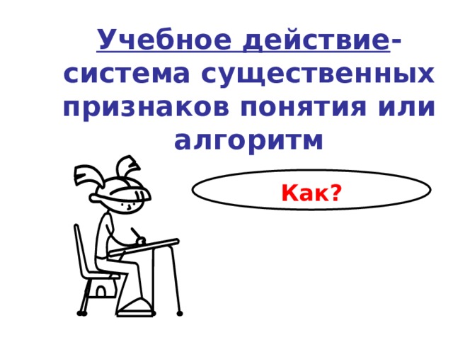  Учебное действие - система существенных признаков понятия или алгоритм Как? 