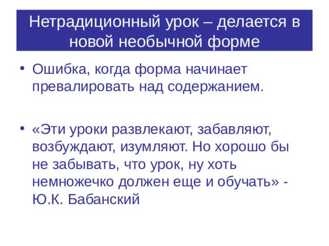 Нетрадиционный урок – делается в новой необычной форме Ошибка, когда форма начинает превалировать над содержанием.  «Эти уроки развлекают, забавляют, возбуждают, изумляют. Но хорошо бы не забывать, что урок, ну хоть немножечко должен еще и обучать» - Ю.К. Бабанский 